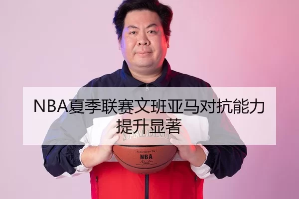 NBA夏季联赛文班亚马对抗能力提升显著